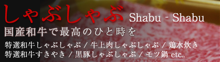 しゃぶしゃぶ Shabu‐Shabu 国産和牛で最高のひと時を 特選和牛しゃぶしゃぶ / 牛上肉しゃぶしゃぶ / 特選和牛すきやき / 黒豚しゃぶしゃぶ / 鶏水炊き / モツ鍋 etc..