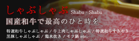 しゃぶしゃぶ Shabu‐Shabu 国産和牛で最高のひと時を 特選和牛しゃぶしゃぶ / 牛上肉しゃぶしゃぶ / 特選和牛すきやき / 黒豚しゃぶしゃぶ / 鶏水炊き / モツ鍋 etc..